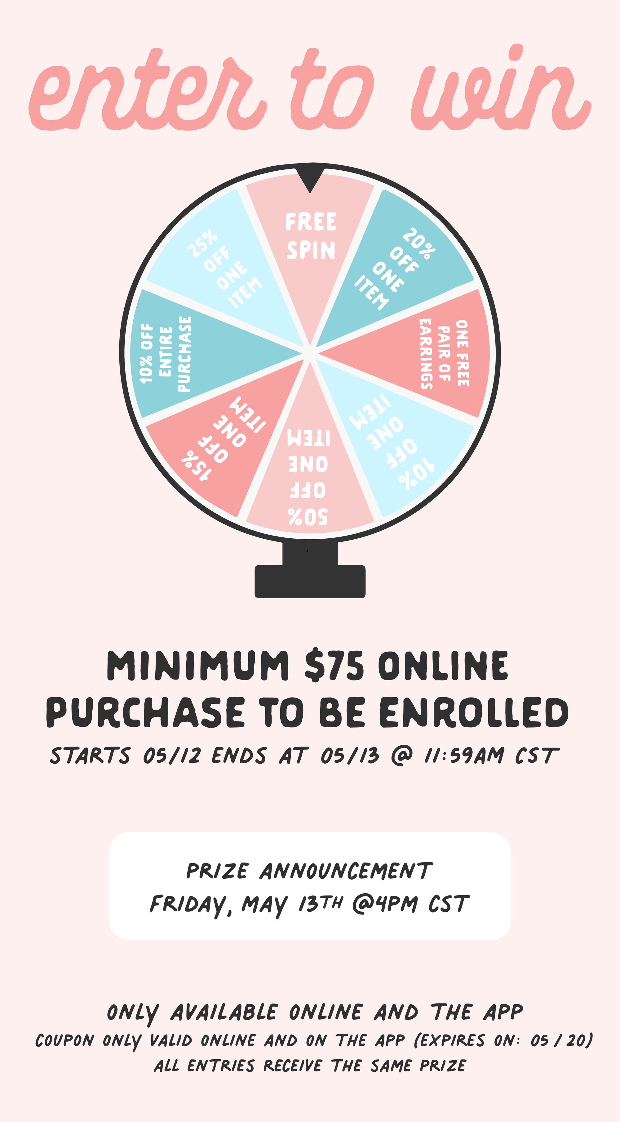 ENTIRE PURCHASE - w P L MINIMUM $75 ONLINE PURCHASE TO BE ENROLLED STARTS 0512 ENDS AT 0513 @ 1:59AM ST PRIZE ANNOUNCEMENT FRIDAY, MAY I3TH @4PM CST ONLY AVAILABLE ONLINE AND THE APP COUPON ONLY VALID ONLINE AND ON THE APP EXPIRES ON: 05 20 ALL ENTRIES RECEIVE THE SAME PRIZE 