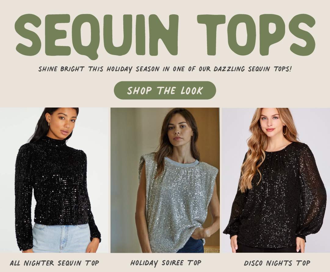 SEQUIN TOPS SHINE BRIGHT THIS HOLIDAY SEASON IN ONE OF OUR DAZZLING SEQUIN TOPS! SHOP THE L00OK ALL NIGHTER SEQUIN T 0P HOLIDAY SOIREE T 0P DISCO NIGHTS TOP 