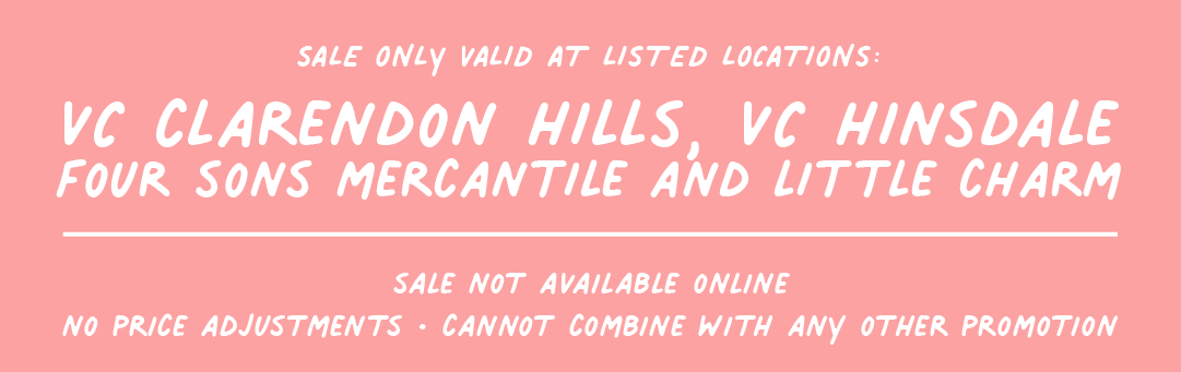 SALE ONLY VALID AT LISTED LOCATIONS: VC CLARENDON HILLS, VC HINSDALE FOUR SONS MERCANTILE AND LITTLE CHARM R T L L7 IV TR 7T NO PRICE ADJUSTMENTS - CANNOT COMBINE WITH ANY O0THER PROMOTION 