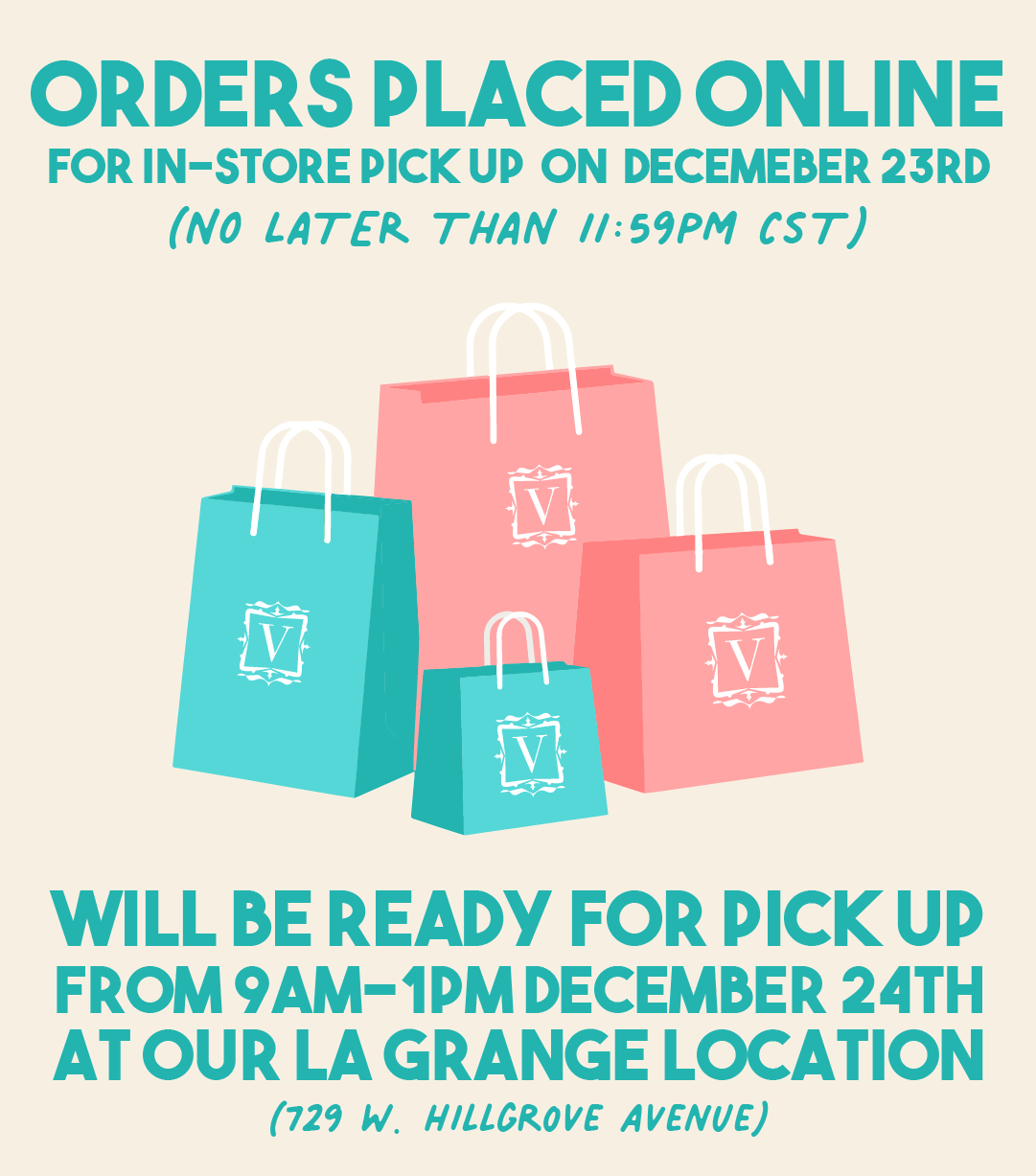 ORDERS PLACED ONLINE FOR IN-STORE PICKUP ON DECEMEBER 23RD NO LATER THAN 11:59PM ST WILL BE READY FOR PICK UP FROM 9AM-1PMDECEMBER 24TH ATOUR LA GRANGE LOCATION 729 W. HILLGROVE AVENUE 