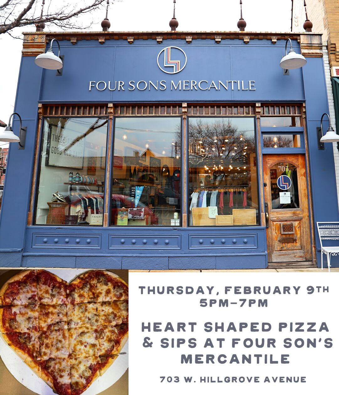 FOUR SONS MERCAN''ILE THURSDAY, FEBRUARY 9TH SPM-7PM HEART SHAPED PIZZA SIPS AT FOUR SON'S MERCANTILE 703 W. HILLGROVE AVENUE 