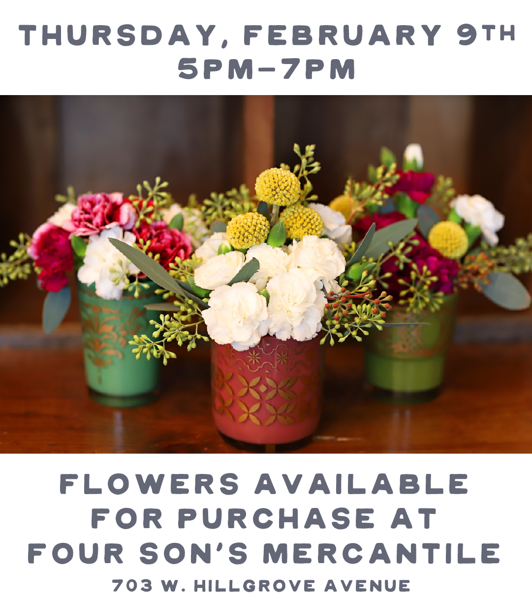 THURSDAY, FEBRUARY 9TH SPM-7PM FLOWERS AVAILABLE FOR PURCHASE AT FOUR SONS MERCANTILE 703 W. HILLGROVE AVENUE 